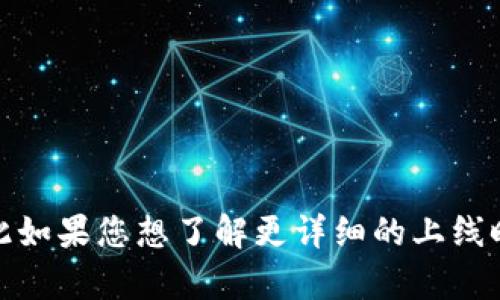 TokenIM 是一个加密货币钱包和交易平台，具体上线时间可能因不同交易所和网络而有所不同。TokenIM 钱包首个产品的推出是在2017年，因此如果您想了解更详细的上线时间或任何特定的功能更新，建议查阅他们的官方网站或社区公告，以获得最新信息。 如果您有更具体的问题或者需要其他相关的帮助，请告诉我！