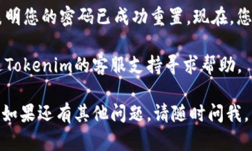 要重置Tokenim密码，您可以按照以下步骤进行操作：

1. **访问Tokenim网站**：
   首先，打开您的浏览器并访问Tokenim官方网站。

2. **找到登录页面**：
   在网站首页，找到并点击“登录”按钮。这通常位于页面的右上角。

3. **点击“忘记密码？”**：
   在登录页面上，您会看到一个“忘记密码？”的链接。点击这个链接。

4. **输入账户邮箱**：
   系统会要求您输入注册时使用的电子邮箱地址，确保您输入的信息是正确的，然后点击“提交”或“发送”，以请求重置密码的链接。

5. **查收电子邮件**：
   很快，您会收到一封来自Tokenim的电子邮件，内容通常包括重置密码的链接。如果您没有找到这封邮件，请检查垃圾邮件文件夹。

6. **点击链接重置密码**：
   在电子邮件中找到重置密码的链接并点击。这将带您到Tokenim的重置密码页面。

7. **设置新密码**：
   在重置密码页面上，按照提示输入您的新密码，并确认它。请确保您的新密码符合平台的安全要求，例如长度和复杂性。

8. **完成重置**：
   提交新密码后，您应该会看到一个确认信息，表明您的密码已成功重置。现在，您可以使用新密码登录您的Tokenim账户了。

如果在重置密码的过程中遇到任何问题，可以通过Tokenim的客服支持寻求帮助。

希望这些步骤能帮助您顺利重置Tokenim的密码！如果还有其他问题，请随时问我。